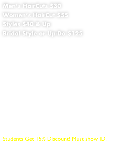 Men’s HairCuts $30
Women’s HairCut $55
Styles $40 & Up
Bridal Style or Up-Do $125
Special Occasion Up-Dos $40 & UP
(Additional $20 for Shampoo, Conditioning & Blow Dry) 
Root Touch-Up $45 & Up
Color Full $65 & Up
Hi-Lites $65 & Up 
Toning $50 & Up 
Low-Lites $60 
Ombre / Balayage $150 & Up 
Keratin Treatment $150 & Up
Brazilian Treatment $175 & Up 
Japanese Permanent Straightening $295 & Up
Oil Treatment for dry and damage Hair $45

Students Get 15% Discount! Must show ID.





                     

                                                                                                                                                                        




